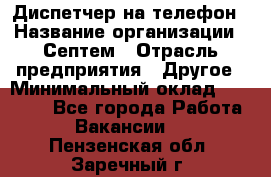 Диспетчер на телефон › Название организации ­ Септем › Отрасль предприятия ­ Другое › Минимальный оклад ­ 23 000 - Все города Работа » Вакансии   . Пензенская обл.,Заречный г.